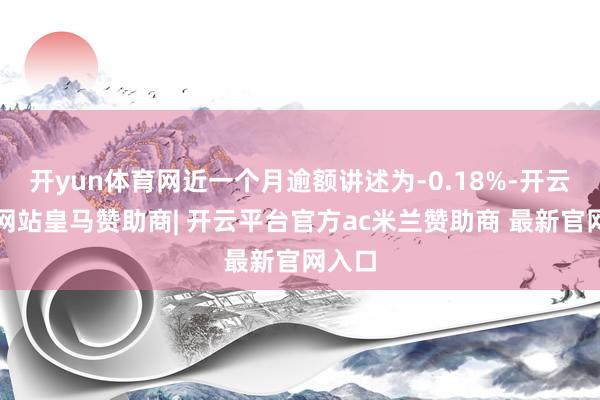 开yun体育网近一个月逾额讲述为-0.18%-开云平台网站皇马赞助商| 开云平台官方ac米兰赞助商 最新官网入口