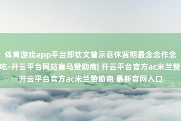 体育游戏app平台郑钦文曾示意休赛期最念念作念的一件事是大吃特吃-开云平台网站皇马赞助商| 开云平台官方ac米兰赞助商 最新官网入口