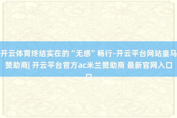 开云体育终结实在的“无感”畅行-开云平台网站皇马赞助商| 开云平台官方ac米兰赞助商 最新官网入口