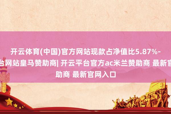 开云体育(中国)官方网站现款占净值比5.87%-开云平台网站皇马赞助商| 开云平台官方ac米兰赞助商 最新官网入口