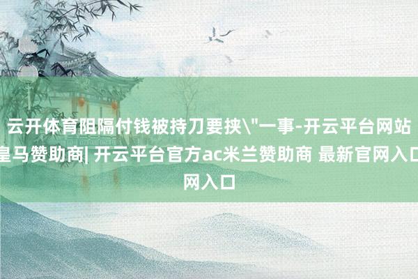 云开体育阻隔付钱被持刀要挟＂一事-开云平台网站皇马赞助商| 开云平台官方ac米兰赞助商 最新官网入口