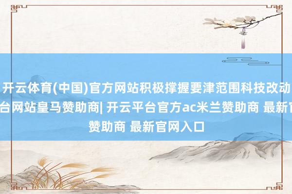 开云体育(中国)官方网站积极撑握要津范围科技改动-开云平台网站皇马赞助商| 开云平台官方ac米兰赞助商 最新官网入口