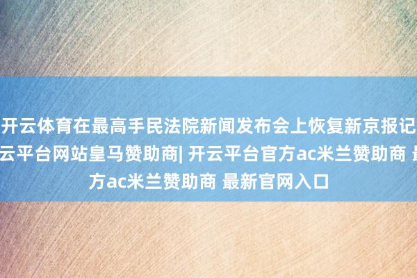 开云体育在最高手民法院新闻发布会上恢复新京报记者发问时-开云平台网站皇马赞助商| 开云平台官方ac米兰赞助商 最新官网入口