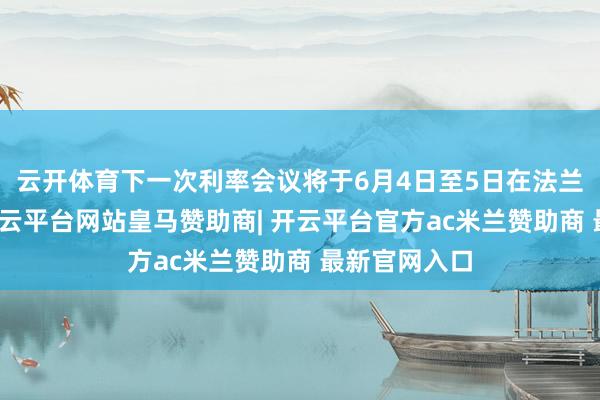 云开体育下一次利率会议将于6月4日至5日在法兰克福举行-开云平台网站皇马赞助商| 开云平台官方ac米兰赞助商 最新官网入口